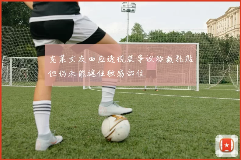 克莱女友回应透视装争议称戴乳贴但仍未能遮住敏感部位