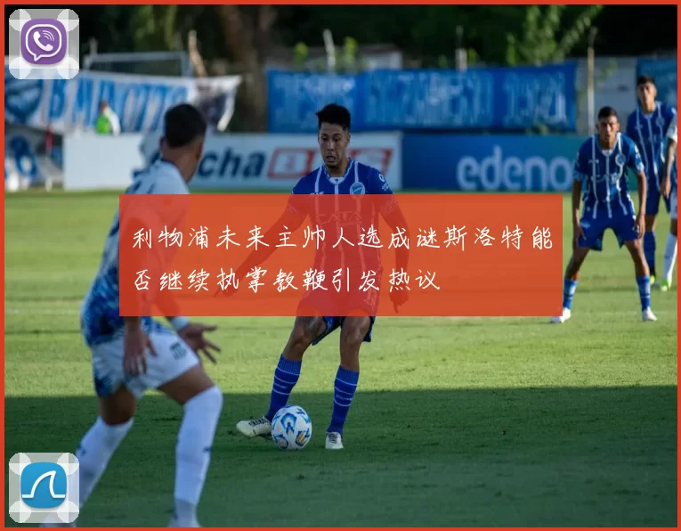 利物浦未来主帅人选成谜斯洛特能否继续执掌教鞭引发热议