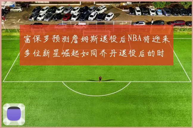 富保罗预测詹姆斯退役后NBA将迎来多位新星崛起如同乔丹退役后的时代