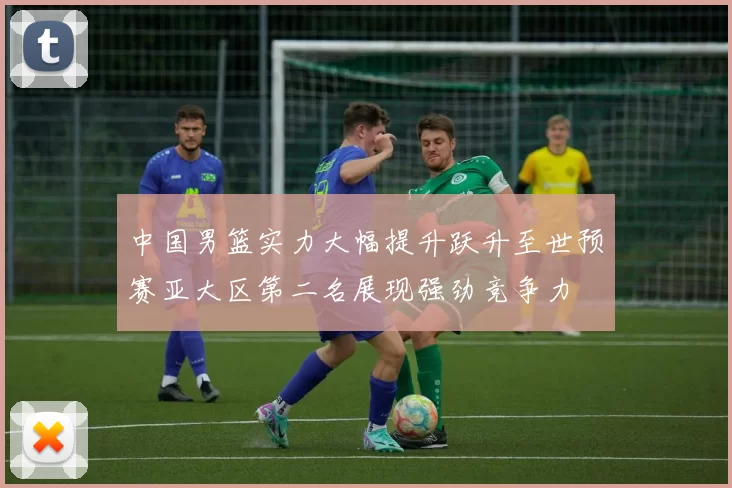 中国男篮实力大幅提升跃升至世预赛亚大区第二名展现强劲竞争力