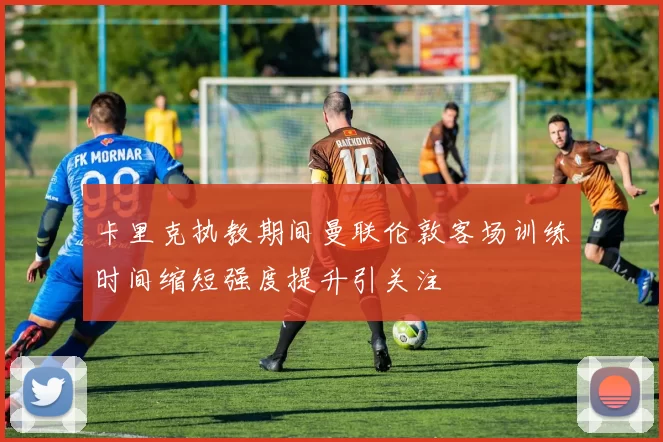 卡里克执教期间曼联伦敦客场训练时间缩短强度提升引关注