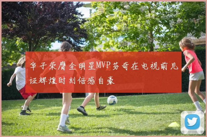 华子荣膺全明星MVP芬奇在电视前见证辉煌时刻倍感自豪
